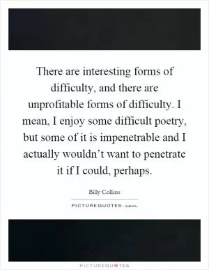 There are interesting forms of difficulty, and there are unprofitable forms of difficulty. I mean, I enjoy some difficult poetry, but some of it is impenetrable and I actually wouldn’t want to penetrate it if I could, perhaps Picture Quote #1