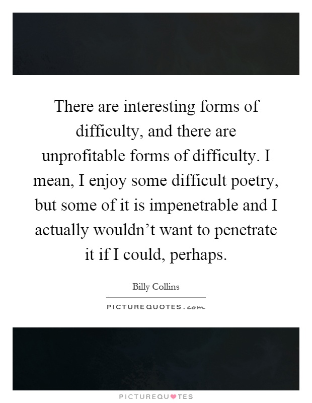 There are interesting forms of difficulty, and there are unprofitable forms of difficulty. I mean, I enjoy some difficult poetry, but some of it is impenetrable and I actually wouldn't want to penetrate it if I could, perhaps Picture Quote #1