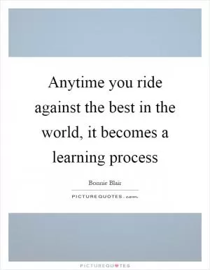 Anytime you ride against the best in the world, it becomes a learning process Picture Quote #1