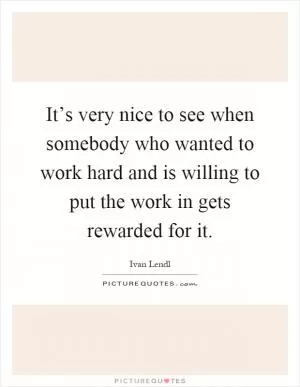 It’s very nice to see when somebody who wanted to work hard and is willing to put the work in gets rewarded for it Picture Quote #1