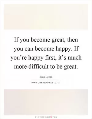 If you become great, then you can become happy. If you’re happy first, it’s much more difficult to be great Picture Quote #1