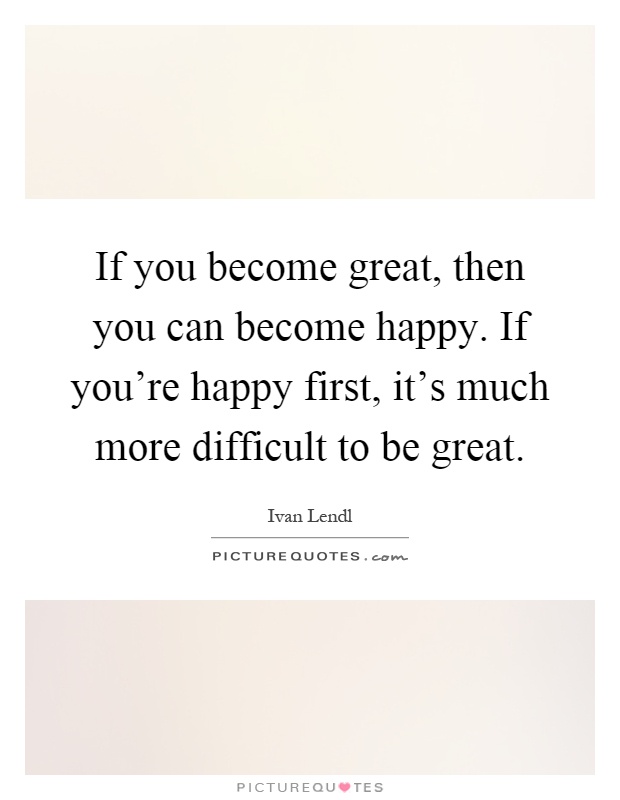 If you become great, then you can become happy. If you're happy first, it's much more difficult to be great Picture Quote #1