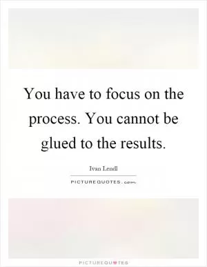 You have to focus on the process. You cannot be glued to the results Picture Quote #1