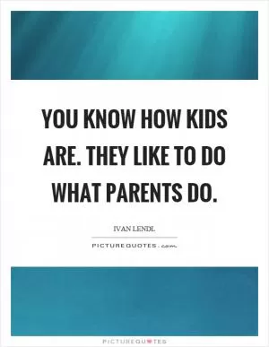 You know how kids are. They like to do what parents do Picture Quote #1