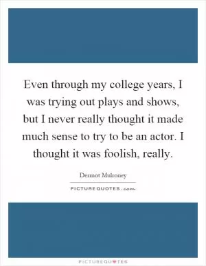 Even through my college years, I was trying out plays and shows, but I never really thought it made much sense to try to be an actor. I thought it was foolish, really Picture Quote #1