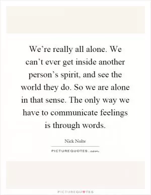 We’re really all alone. We can’t ever get inside another person’s spirit, and see the world they do. So we are alone in that sense. The only way we have to communicate feelings is through words Picture Quote #1