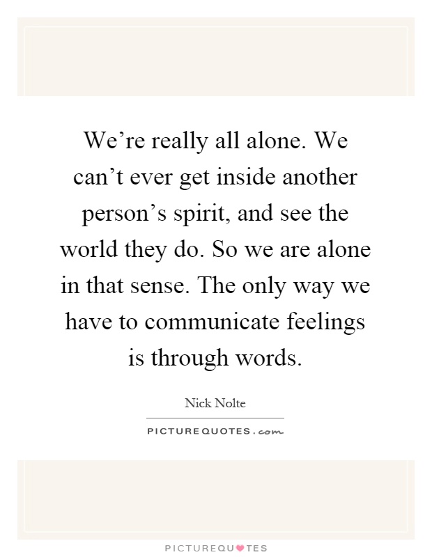 We're really all alone. We can't ever get inside another person's spirit, and see the world they do. So we are alone in that sense. The only way we have to communicate feelings is through words Picture Quote #1