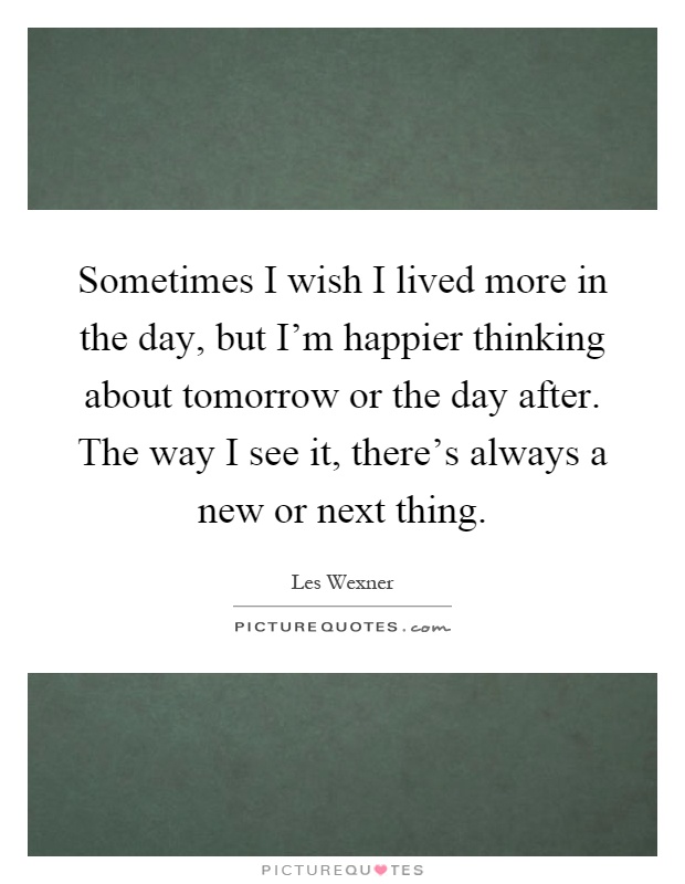 Sometimes I wish I lived more in the day, but I'm happier thinking about tomorrow or the day after. The way I see it, there's always a new or next thing Picture Quote #1