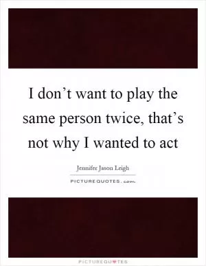 I don’t want to play the same person twice, that’s not why I wanted to act Picture Quote #1