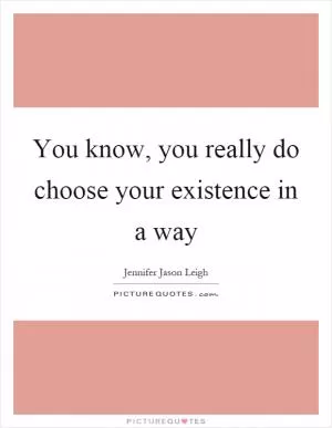 You know, you really do choose your existence in a way Picture Quote #1