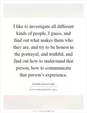 I like to investigate all different kinds of people, I guess, and find out what makes them who they are, and try to be honest in the portrayal, and truthful, and find out how to understand that person, how to communicate that person’s experience Picture Quote #1