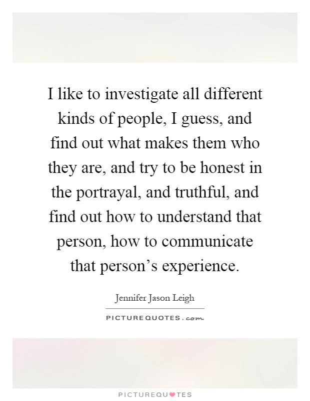 I like to investigate all different kinds of people, I guess, and find out what makes them who they are, and try to be honest in the portrayal, and truthful, and find out how to understand that person, how to communicate that person's experience Picture Quote #1