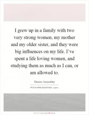 I grew up in a family with two very strong women, my mother and my older sister, and they were big influences on my life. I’ve spent a life loving women, and studying them as much as I can, or am allowed to Picture Quote #1