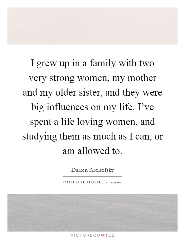 I grew up in a family with two very strong women, my mother and my older sister, and they were big influences on my life. I've spent a life loving women, and studying them as much as I can, or am allowed to Picture Quote #1