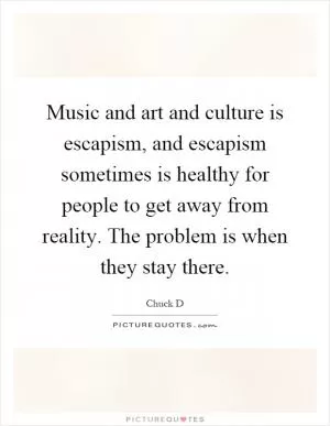 Music and art and culture is escapism, and escapism sometimes is healthy for people to get away from reality. The problem is when they stay there Picture Quote #1
