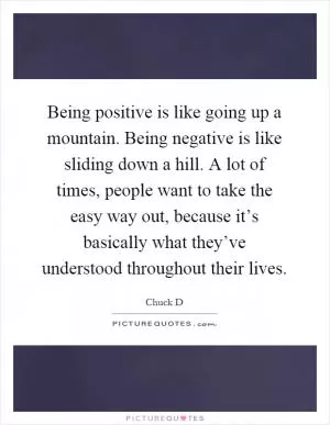 Being positive is like going up a mountain. Being negative is like sliding down a hill. A lot of times, people want to take the easy way out, because it’s basically what they’ve understood throughout their lives Picture Quote #1