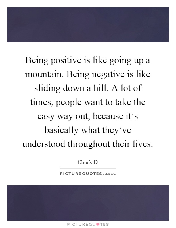 Being positive is like going up a mountain. Being negative is like sliding down a hill. A lot of times, people want to take the easy way out, because it's basically what they've understood throughout their lives Picture Quote #1