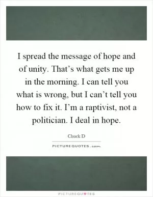 I spread the message of hope and of unity. That’s what gets me up in the morning. I can tell you what is wrong, but I can’t tell you how to fix it. I’m a raptivist, not a politician. I deal in hope Picture Quote #1