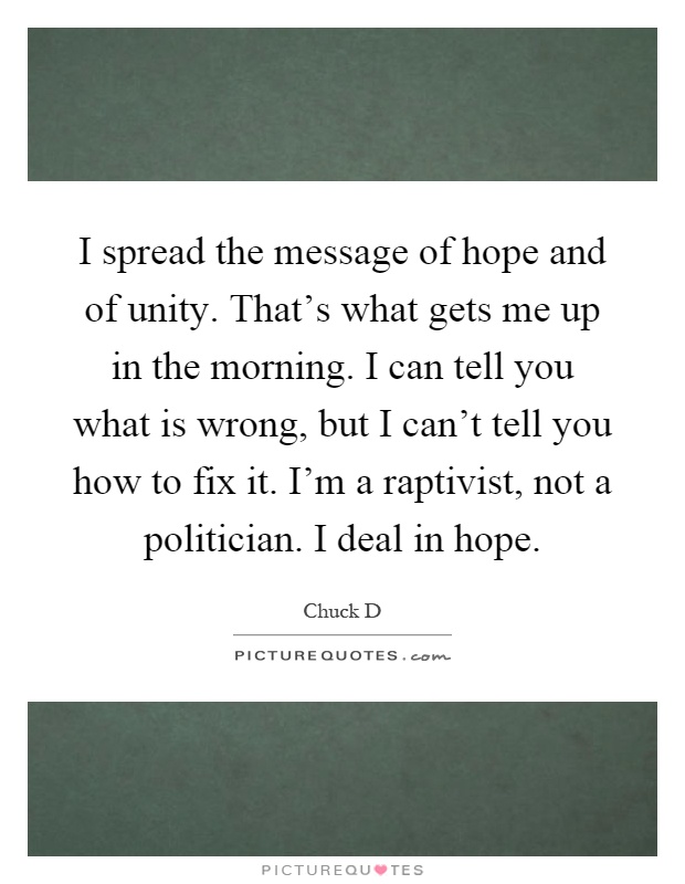 I spread the message of hope and of unity. That's what gets me up in the morning. I can tell you what is wrong, but I can't tell you how to fix it. I'm a raptivist, not a politician. I deal in hope Picture Quote #1