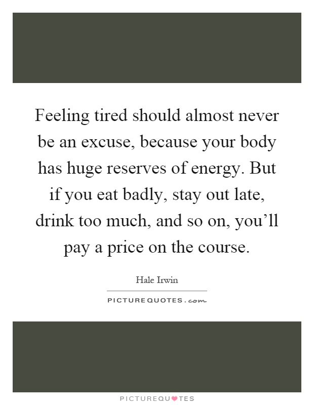 Feeling tired should almost never be an excuse, because your body has huge reserves of energy. But if you eat badly, stay out late, drink too much, and so on, you'll pay a price on the course Picture Quote #1