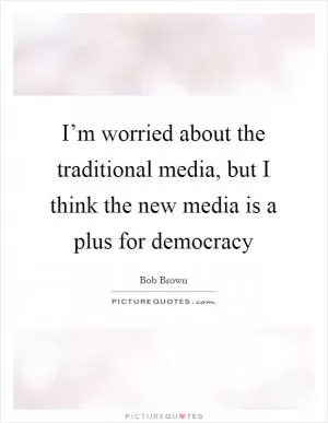 I’m worried about the traditional media, but I think the new media is a plus for democracy Picture Quote #1