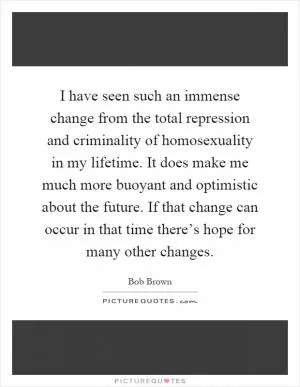 I have seen such an immense change from the total repression and criminality of homosexuality in my lifetime. It does make me much more buoyant and optimistic about the future. If that change can occur in that time there’s hope for many other changes Picture Quote #1