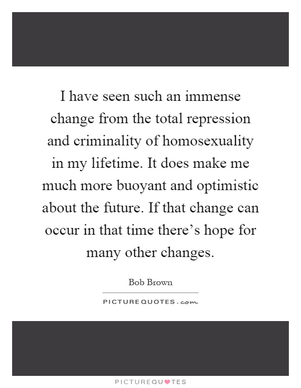 I have seen such an immense change from the total repression and criminality of homosexuality in my lifetime. It does make me much more buoyant and optimistic about the future. If that change can occur in that time there's hope for many other changes Picture Quote #1