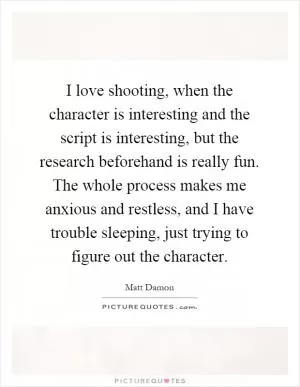 I love shooting, when the character is interesting and the script is interesting, but the research beforehand is really fun. The whole process makes me anxious and restless, and I have trouble sleeping, just trying to figure out the character Picture Quote #1