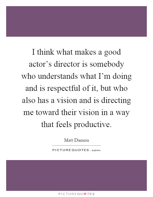 I think what makes a good actor's director is somebody who understands what I'm doing and is respectful of it, but who also has a vision and is directing me toward their vision in a way that feels productive Picture Quote #1