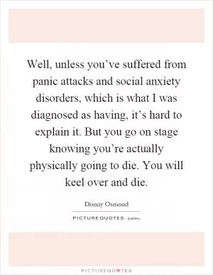 Well, unless you’ve suffered from panic attacks and social anxiety disorders, which is what I was diagnosed as having, it’s hard to explain it. But you go on stage knowing you’re actually physically going to die. You will keel over and die Picture Quote #1