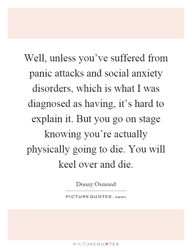 Well, unless you've suffered from panic attacks and social anxiety disorders, which is what I was diagnosed as having, it's hard to explain it. But you go on stage knowing you're actually physically going to die. You will keel over and die Picture Quote #1