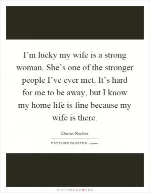 I’m lucky my wife is a strong woman. She’s one of the stronger people I’ve ever met. It’s hard for me to be away, but I know my home life is fine because my wife is there Picture Quote #1
