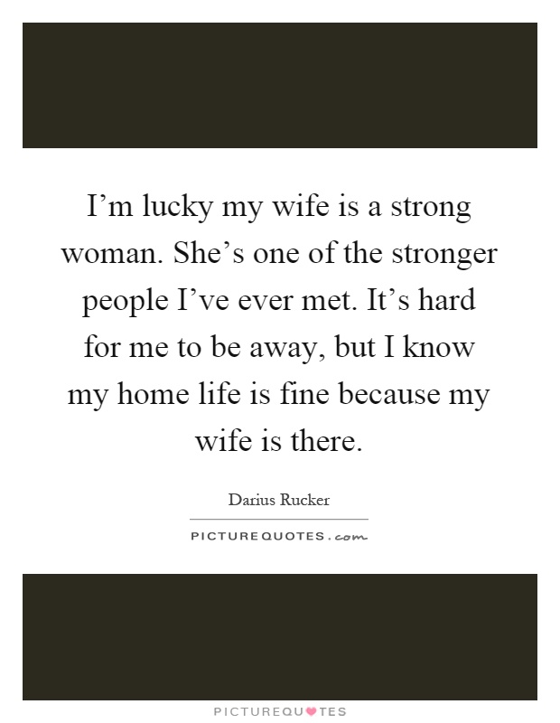 I'm lucky my wife is a strong woman. She's one of the stronger people I've ever met. It's hard for me to be away, but I know my home life is fine because my wife is there Picture Quote #1