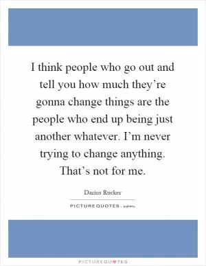 I think people who go out and tell you how much they’re gonna change things are the people who end up being just another whatever. I’m never trying to change anything. That’s not for me Picture Quote #1
