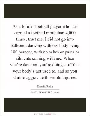 As a former football player who has carried a football more than 4,000 times, trust me, I did not go into ballroom dancing with my body being 100 percent, with no aches or pains or ailments coming with me. When you’re dancing, you’re doing stuff that your body’s not used to, and so you start to aggravate those old injuries Picture Quote #1