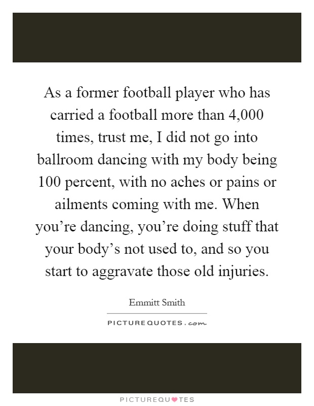 As a former football player who has carried a football more than 4,000 times, trust me, I did not go into ballroom dancing with my body being 100 percent, with no aches or pains or ailments coming with me. When you're dancing, you're doing stuff that your body's not used to, and so you start to aggravate those old injuries Picture Quote #1