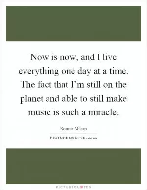 Now is now, and I live everything one day at a time. The fact that I’m still on the planet and able to still make music is such a miracle Picture Quote #1
