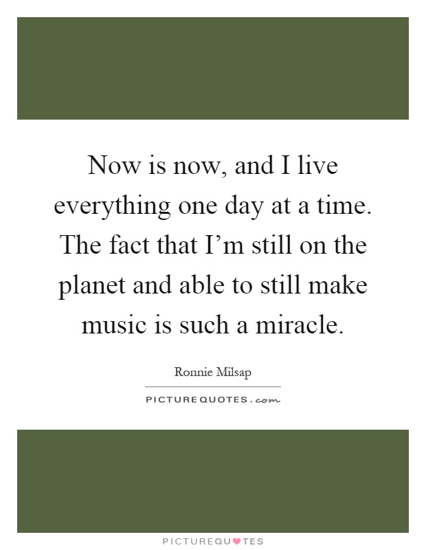 Now is now, and I live everything one day at a time. The fact that I'm still on the planet and able to still make music is such a miracle Picture Quote #1