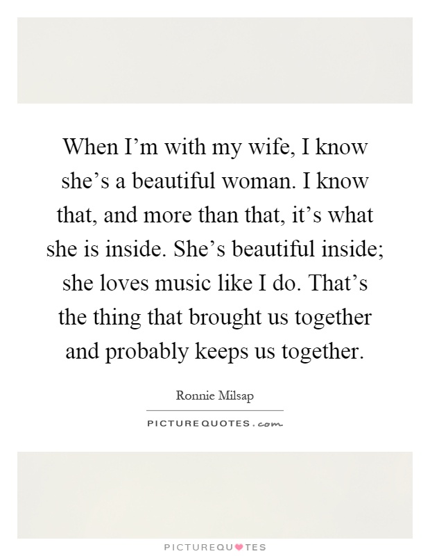 When I'm with my wife, I know she's a beautiful woman. I know that, and more than that, it's what she is inside. She's beautiful inside; she loves music like I do. That's the thing that brought us together and probably keeps us together Picture Quote #1