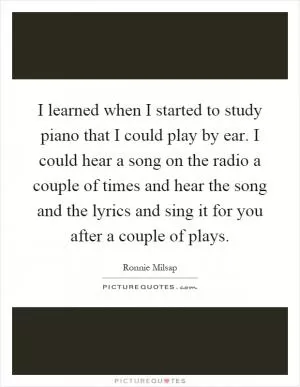 I learned when I started to study piano that I could play by ear. I could hear a song on the radio a couple of times and hear the song and the lyrics and sing it for you after a couple of plays Picture Quote #1