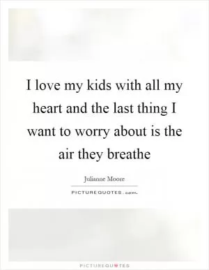 I love my kids with all my heart and the last thing I want to worry about is the air they breathe Picture Quote #1