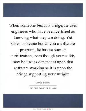 When someone builds a bridge, he uses engineers who have been certified as knowing what they are doing. Yet when someone builds you a software program, he has no similar certification, even though your safety may be just as dependent upon that software working as it is upon the bridge supporting your weight Picture Quote #1