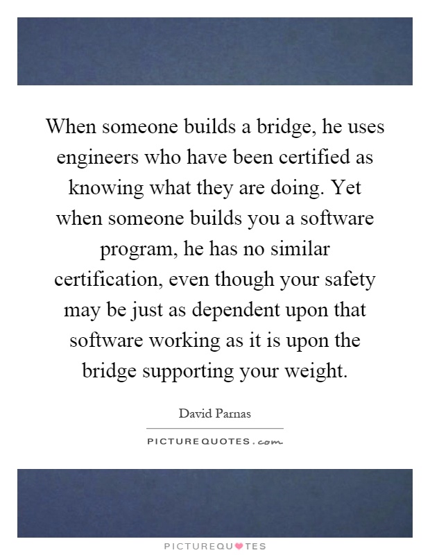 When someone builds a bridge, he uses engineers who have been certified as knowing what they are doing. Yet when someone builds you a software program, he has no similar certification, even though your safety may be just as dependent upon that software working as it is upon the bridge supporting your weight Picture Quote #1