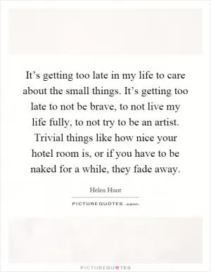 It’s getting too late in my life to care about the small things. It’s getting too late to not be brave, to not live my life fully, to not try to be an artist. Trivial things like how nice your hotel room is, or if you have to be naked for a while, they fade away Picture Quote #1