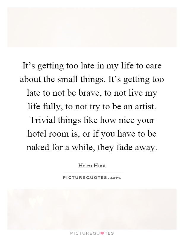 It's getting too late in my life to care about the small things. It's getting too late to not be brave, to not live my life fully, to not try to be an artist. Trivial things like how nice your hotel room is, or if you have to be naked for a while, they fade away Picture Quote #1