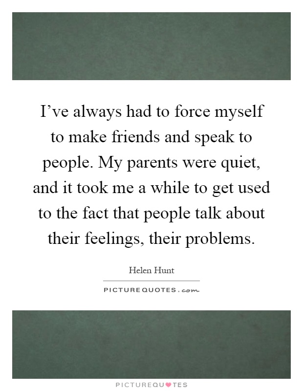 I've always had to force myself to make friends and speak to people. My parents were quiet, and it took me a while to get used to the fact that people talk about their feelings, their problems Picture Quote #1