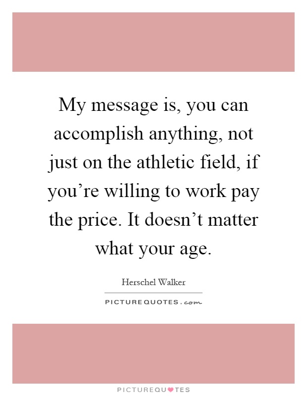 My message is, you can accomplish anything, not just on the athletic field, if you're willing to work pay the price. It doesn't matter what your age Picture Quote #1