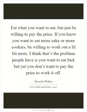 Eat what you want to eat, but just be willing to pay the price. If you know you want to eat more cake or more cookies, be willing to work out a lil bit more. I think that’s the problem people have is you want to eat bad, but yet you don’t want to pay the price to work it off Picture Quote #1