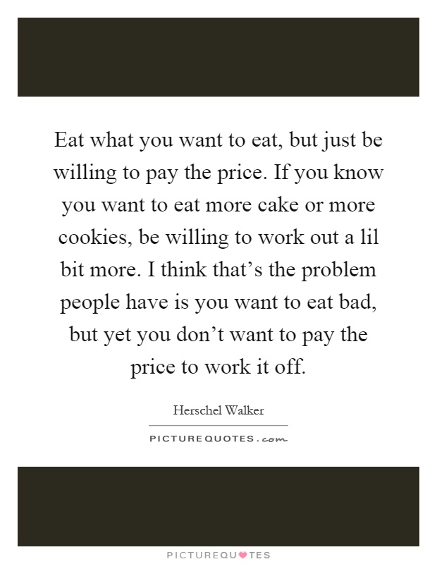Eat what you want to eat, but just be willing to pay the price. If you know you want to eat more cake or more cookies, be willing to work out a lil bit more. I think that's the problem people have is you want to eat bad, but yet you don't want to pay the price to work it off Picture Quote #1