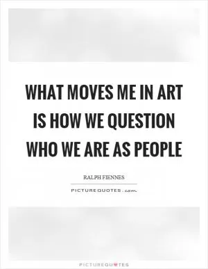What moves me in art is how we question who we are as people Picture Quote #1